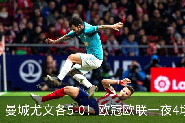 曼城尤文各5-0！欧冠欧联一夜4场焦点赛